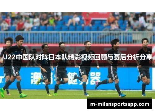 U22中国队对阵日本队精彩视频回顾与赛后分析分享