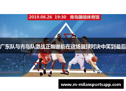 广东队与青岛队激战正酣谁能在这场篮球对决中笑到最后