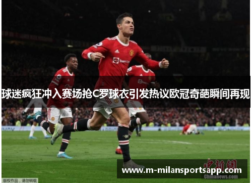 球迷疯狂冲入赛场抢C罗球衣引发热议欧冠奇葩瞬间再现