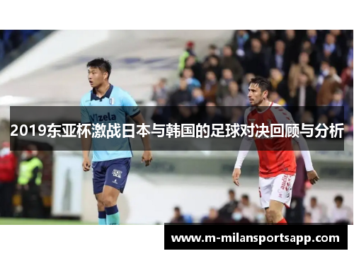 2019东亚杯激战日本与韩国的足球对决回顾与分析
